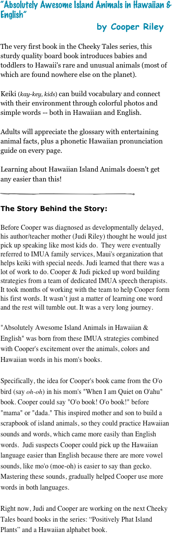 “Absolutely Awesome Island Animals in Hawaiian & English”
                                         by Cooper Riley
The very first book in the Cheeky Tales series, this sturdy quality board book introduces babies and toddlers to Hawaii's rare and unusual animals (most of which are found nowhere else on the planet).  

Keiki (kay-key, kids) can build vocabulary and connect with their environment through colorful photos and simple words -- both in Hawaiian and English. 

Adults will appreciate the glossary with entertaining animal facts, plus a phonetic Hawaiian pronunciation guide on every page. 

Learning about Hawaiian Island Animals doesn't get any easier than this!

￼

The Story Behind the Story: 

Before Cooper was diagnosed as developmentally delayed, his author/teacher mother (Judi Riley) thought he would just pick up speaking like most kids do.  They were eventually referred to IMUA family services, Maui's organization that helps keiki with special needs. Judi learned that there was a lot of work to do. Cooper & Judi picked up word building strategies from a team of dedicated IMUA speech therapists. It took months of working with the team to help Cooper form his first words. It wasn’t just a matter of learning one word and the rest will tumble out. It was a very long journey.

"Absolutely Awesome Island Animals in Hawaiian & English" was born from these IMUA strategies combined with Cooper's excitement over the animals, colors and Hawaiian words in his mom's books. 

Specifically, the idea for Cooper's book came from the O'o bird (say oh-oh) in his mom's "When I am Quiet on O'ahu" book. Cooper could say "O'o book! O'o book!" before "mama" or "dada." This inspired mother and son to build a scrapbook of island animals, so they could practice Hawaiian sounds and words, which came more easily than English words.  Judi suspects Cooper could pick up the Hawaiian language easier than English because there are more vowel sounds, like mo'o (moe-oh) is easier to say than gecko. Mastering these sounds, gradually helped Cooper use more words in both languages. 

Right now, Judi and Cooper are working on the next Cheeky Tales board books in the series: “Positively Phat Island Plants” and a Hawaiian alphabet book.