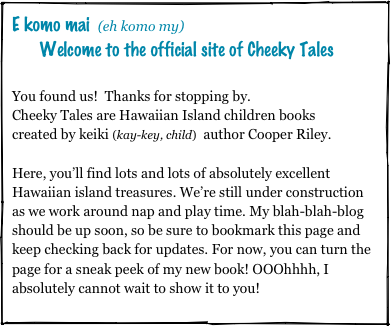 E komo mai (eh komo my) 
    Welcome to the official site of Cheeky Tales

You found us!  Thanks for stopping by.  
Cheeky Tales are Hawaiian Island children books 
created by keiki (kay-key, child)  author Cooper Riley.

Here, you’ll find lots and lots of absolutely excellent Hawaiian island treasures. We’re still under construction as we work around nap and play time. My blah-blah-blog should be up soon, so be sure to bookmark this page and keep checking back for updates. For now, you can turn the page for a sneak peek of my new book! OOOhhhh, I absolutely cannot wait to show it to you!
